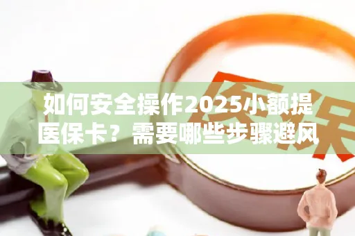 如何安全操作2025小额提医保卡？需要哪些步骤避风险？